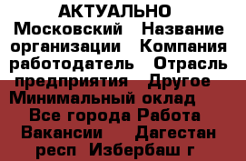 АКТУАЛЬНО. Московский › Название организации ­ Компания-работодатель › Отрасль предприятия ­ Другое › Минимальный оклад ­ 1 - Все города Работа » Вакансии   . Дагестан респ.,Избербаш г.